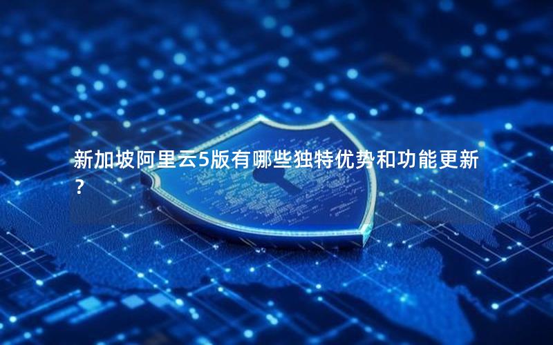 新加坡阿里云5版有哪些独特优势和功能更新？