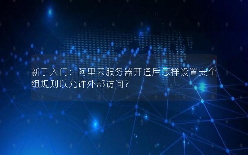 新手入门：阿里云服务器开通后怎样设置安全组规则以允许外部访问？