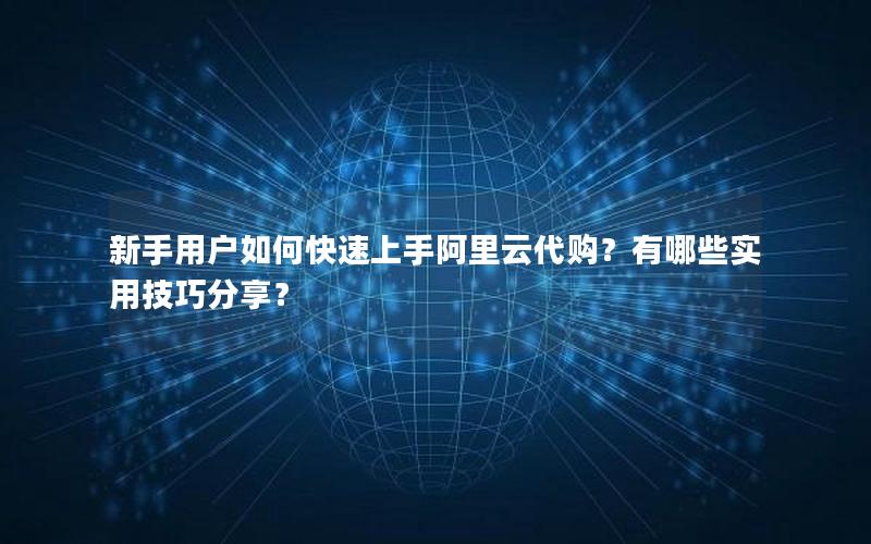 新手用户如何快速上手阿里云代购？有哪些实用技巧分享？