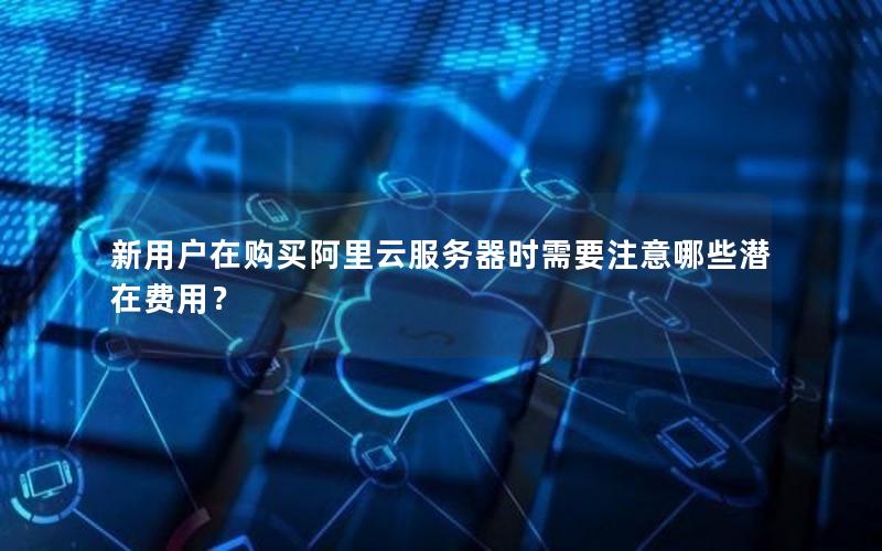 新用户在购买阿里云服务器时需要注意哪些潜在费用？