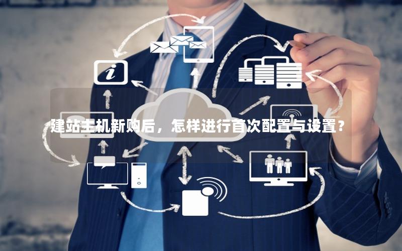 建站主机新购后，怎样进行首次配置与设置？