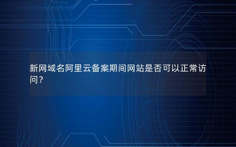 新网域名阿里云备案期间网站是否可以正常访问？