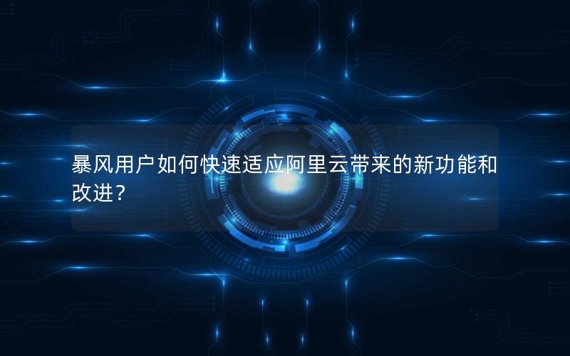 暴风用户如何快速适应阿里云带来的新功能和改进？