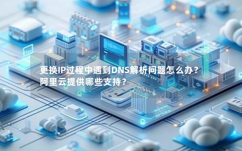 更换IP过程中遇到DNS解析问题怎么办？阿里云提供哪些支持？
