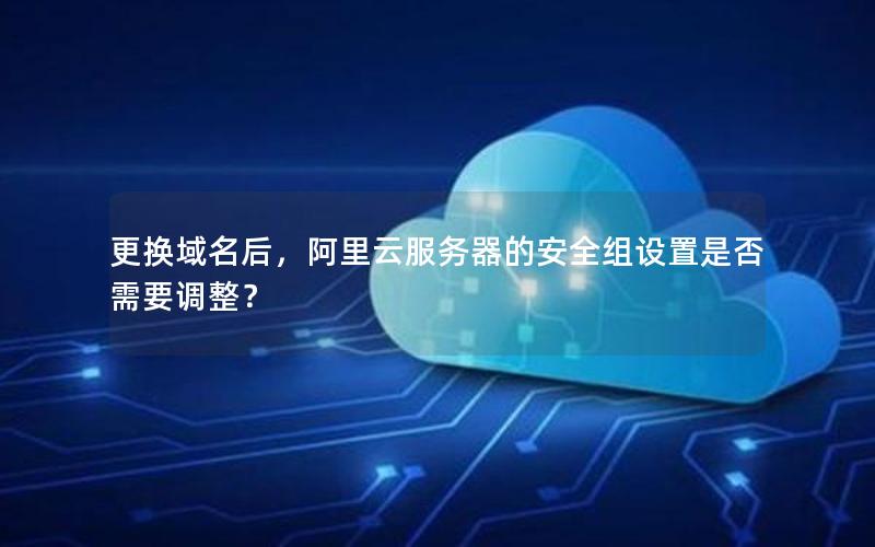 更换域名后，阿里云服务器的安全组设置是否需要调整？