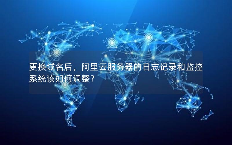 更换域名后，阿里云服务器的日志记录和监控系统该如何调整？
