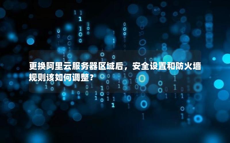 更换阿里云服务器区域后，安全设置和防火墙规则该如何调整？