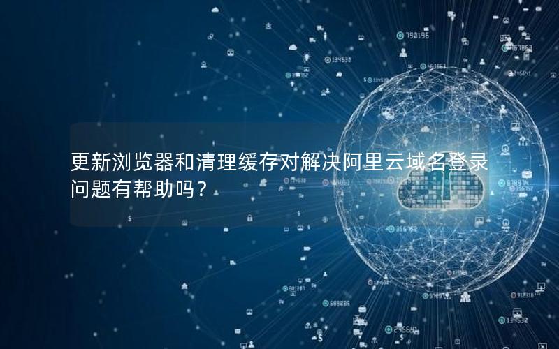 更新浏览器和清理缓存对解决阿里云域名登录问题有帮助吗？