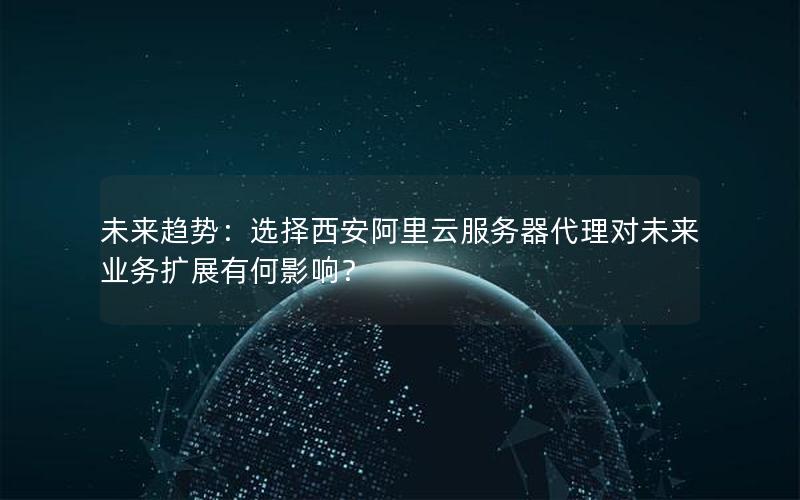未来趋势：选择西安阿里云服务器代理对未来业务扩展有何影响？
