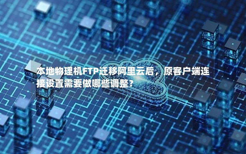 本地物理机FTP迁移阿里云后，原客户端连接设置需要做哪些调整？