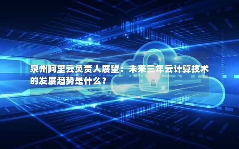 泉州阿里云负责人展望：未来三年云计算技术的发展趋势是什么？
