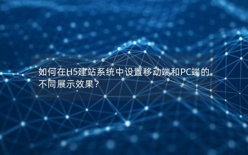 如何在H5建站系统中设置移动端和PC端的不同展示效果？