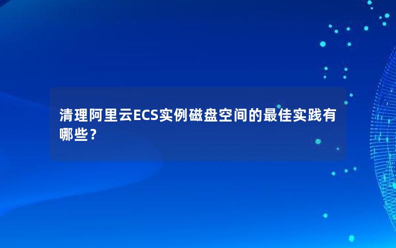 清理阿里云ECS实例磁盘空间的最佳实践有哪些？