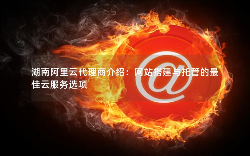 湖南阿里云代理商介绍：网站搭建与托管的最佳云服务选项
