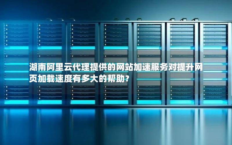 湖南阿里云代理提供的网站加速服务对提升网页加载速度有多大的帮助？