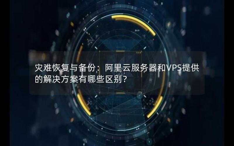 灾难恢复与备份：阿里云服务器和VPS提供的解决方案有哪些区别？