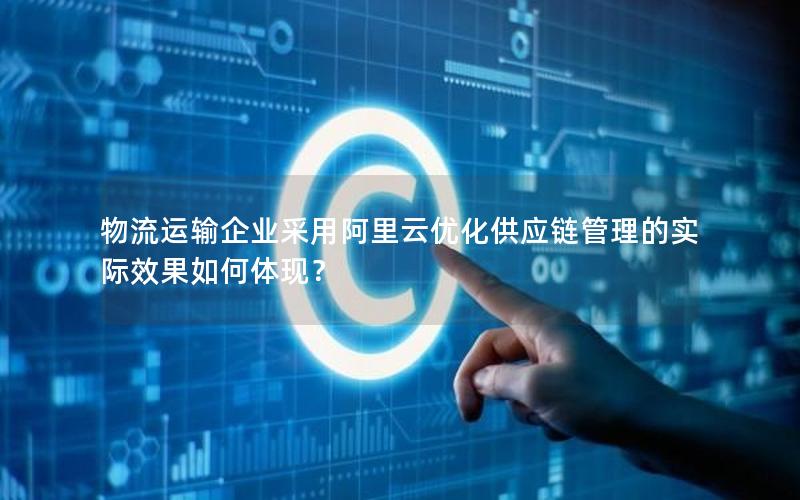 物流运输企业采用阿里云优化供应链管理的实际效果如何体现？