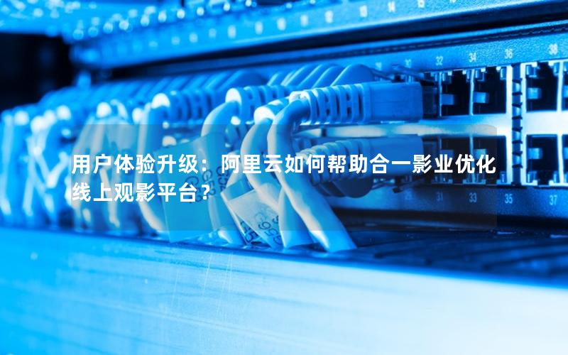 用户体验升级：阿里云如何帮助合一影业优化线上观影平台？