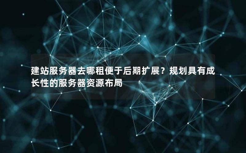 建站服务器去哪租便于后期扩展？规划具有成长性的服务器资源布局