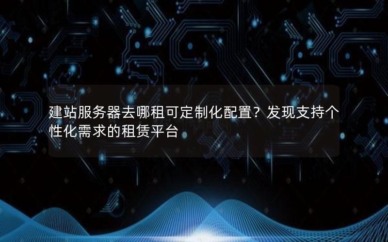 建站服务器去哪租可定制化配置？发现支持个性化需求的租赁平台