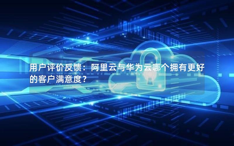 用户评价反馈：阿里云与华为云哪个拥有更好的客户满意度？