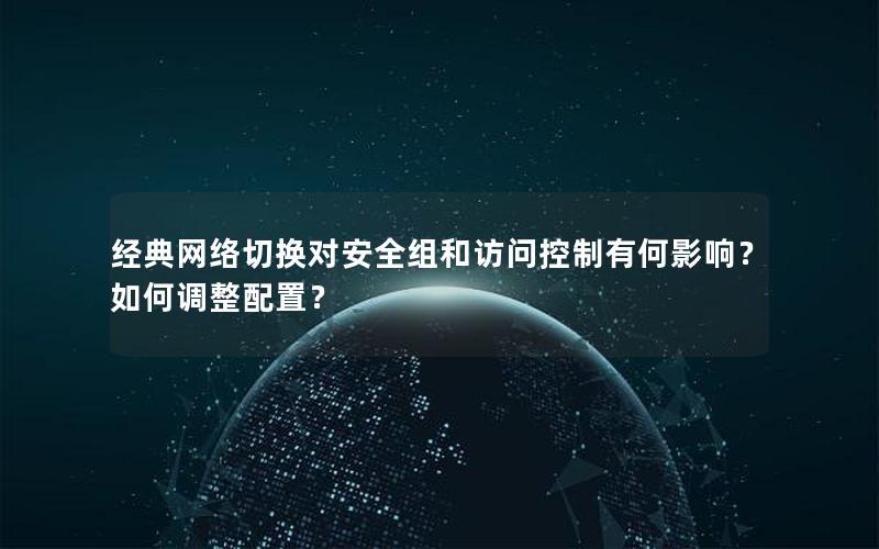 经典网络切换对安全组和访问控制有何影响？如何调整配置？