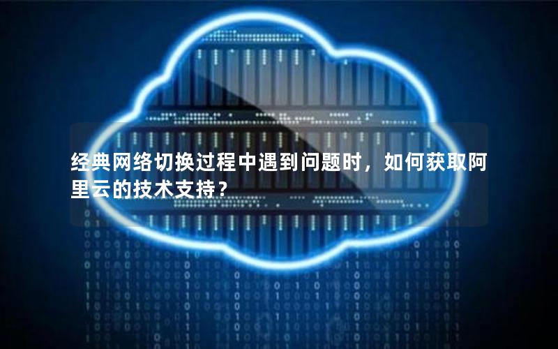 经典网络切换过程中遇到问题时，如何获取阿里云的技术支持？