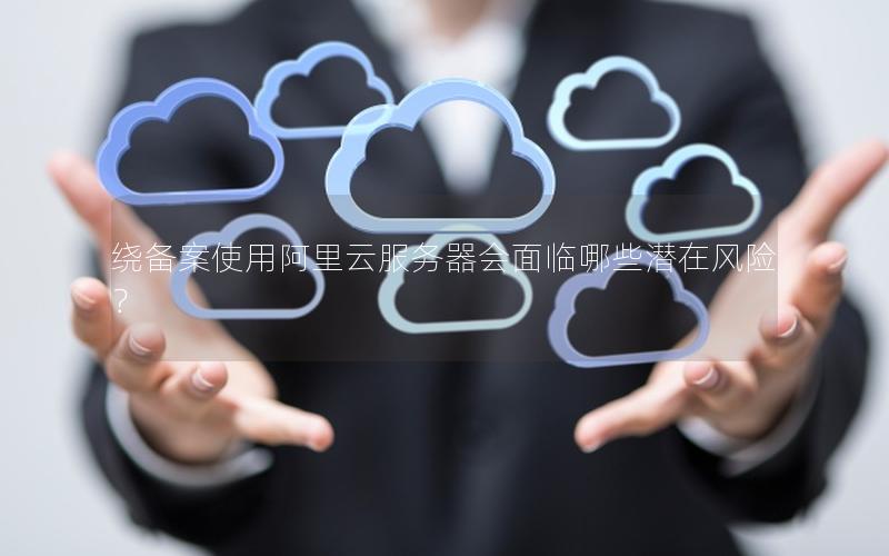 绕备案使用阿里云服务器会面临哪些潜在风险？