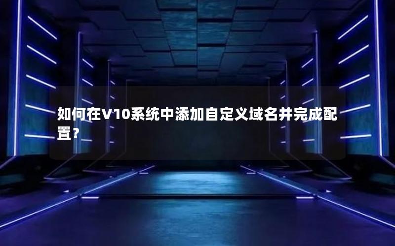 如何在V10系统中添加自定义域名并完成配置？