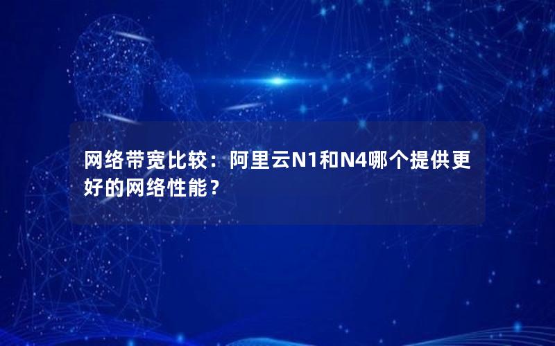 网络带宽比较：阿里云N1和N4哪个提供更好的网络性能？