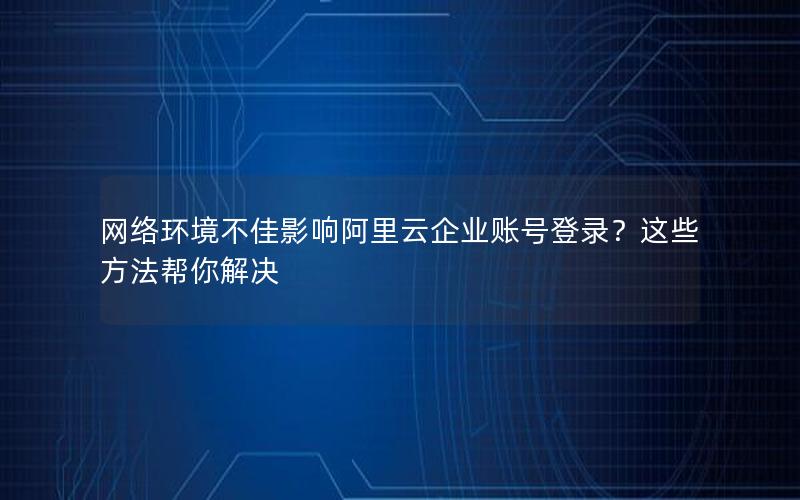 网络环境不佳影响阿里云企业账号登录？这些方法帮你解决