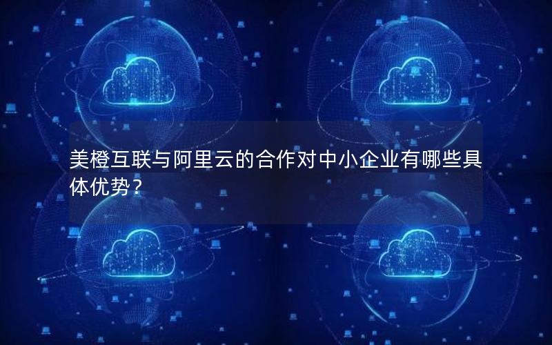 美橙互联与阿里云的合作对中小企业有哪些具体优势？