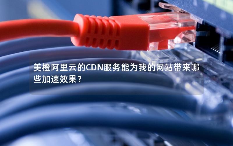 美橙阿里云的CDN服务能为我的网站带来哪些加速效果？