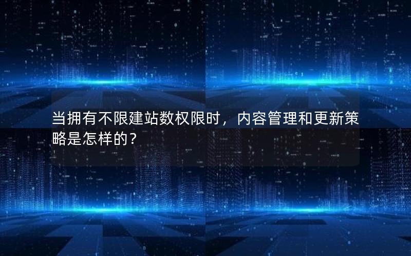 当拥有不限建站数权限时，内容管理和更新策略是怎样的？
