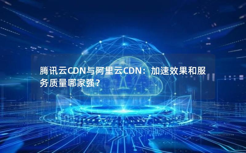腾讯云CDN与阿里云CDN：加速效果和服务质量哪家强？