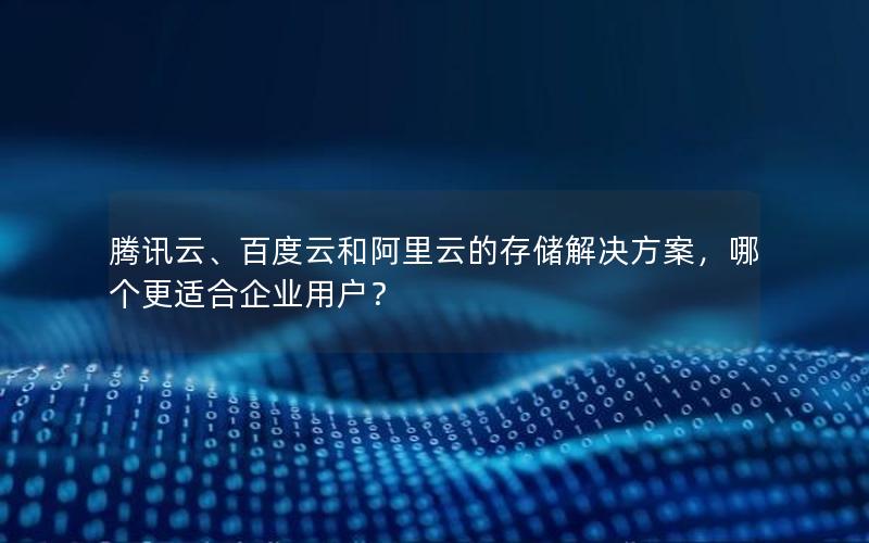 腾讯云、百度云和阿里云的存储解决方案，哪个更适合企业用户？