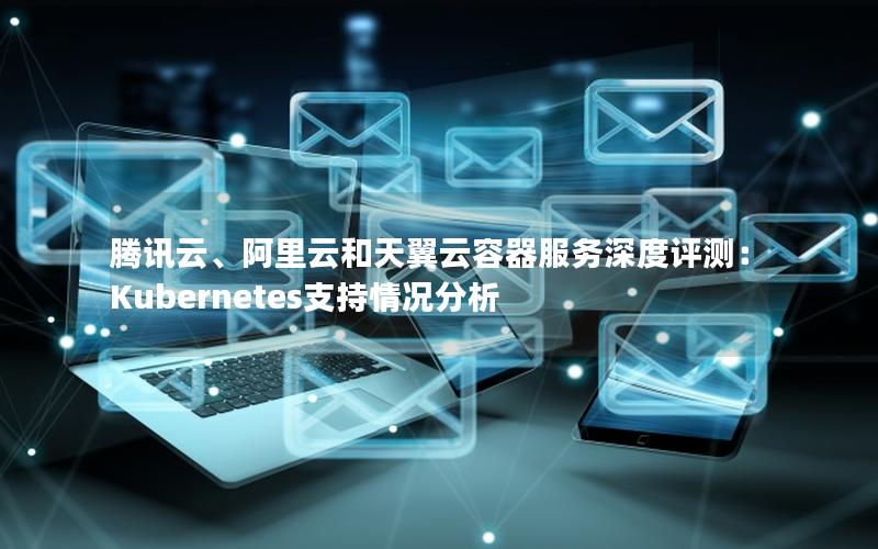 腾讯云、阿里云和天翼云容器服务深度评测：Kubernetes支持情况分析