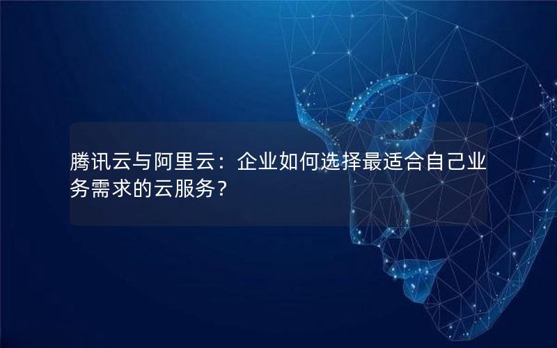 腾讯云与阿里云：企业如何选择最适合自己业务需求的云服务？