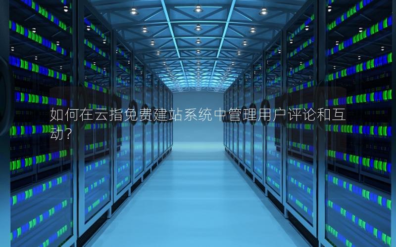 如何在云指免费建站系统中管理用户评论和互动？