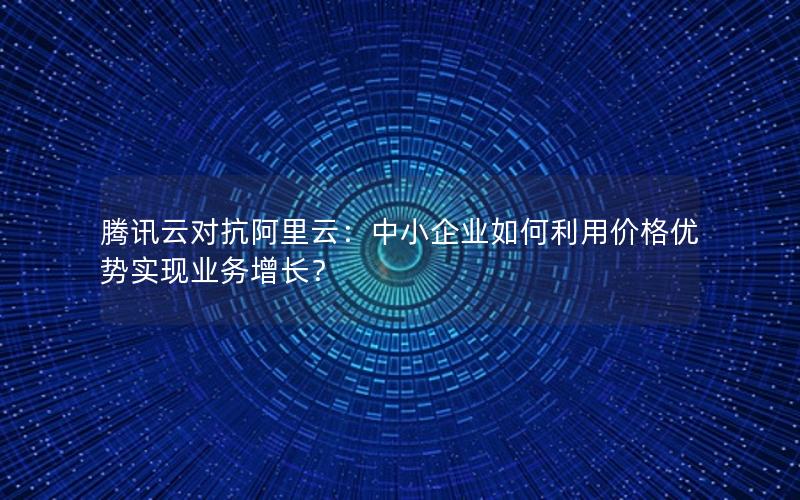 腾讯云对抗阿里云：中小企业如何利用价格优势实现业务增长？