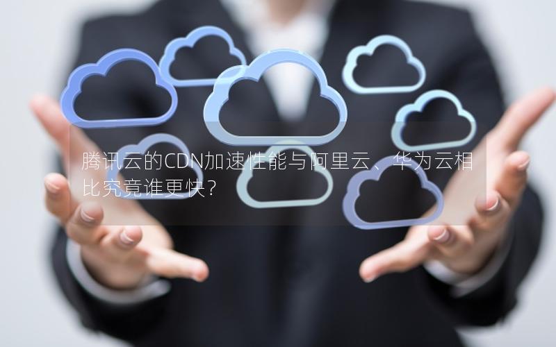 腾讯云的CDN加速性能与阿里云、华为云相比究竟谁更快？