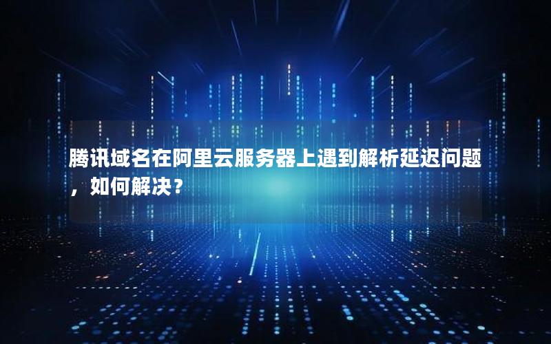 腾讯域名在阿里云服务器上遇到解析延迟问题，如何解决？