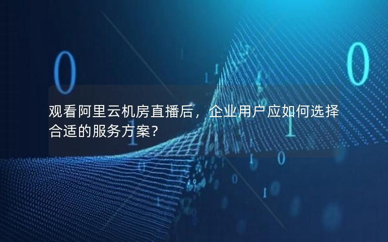 观看阿里云机房直播后，企业用户应如何选择合适的服务方案？