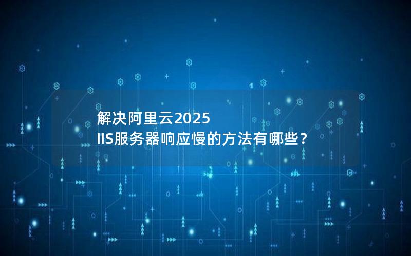 解决阿里云2025 IIS服务器响应慢的方法有哪些？
