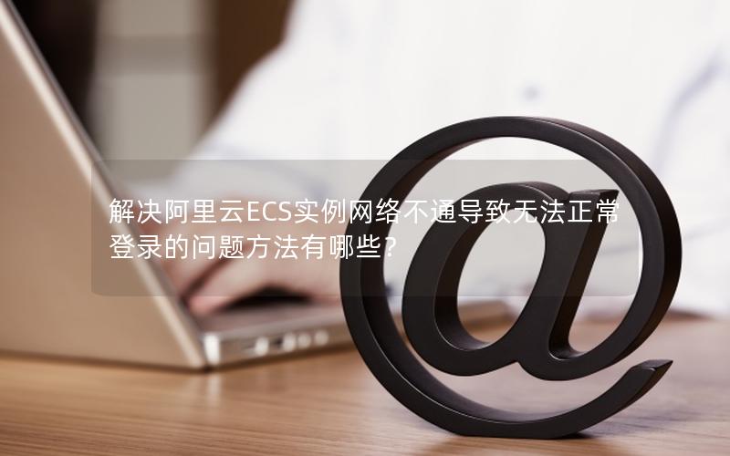 解决阿里云ECS实例网络不通导致无法正常登录的问题方法有哪些？