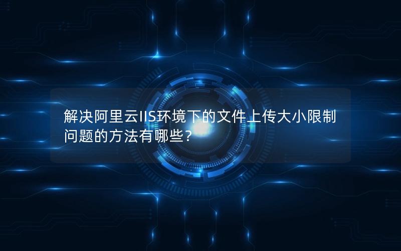 解决阿里云IIS环境下的文件上传大小限制问题的方法有哪些？
