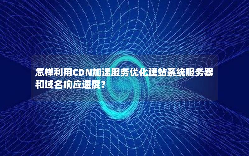 怎样利用CDN加速服务优化建站系统服务器和域名响应速度？