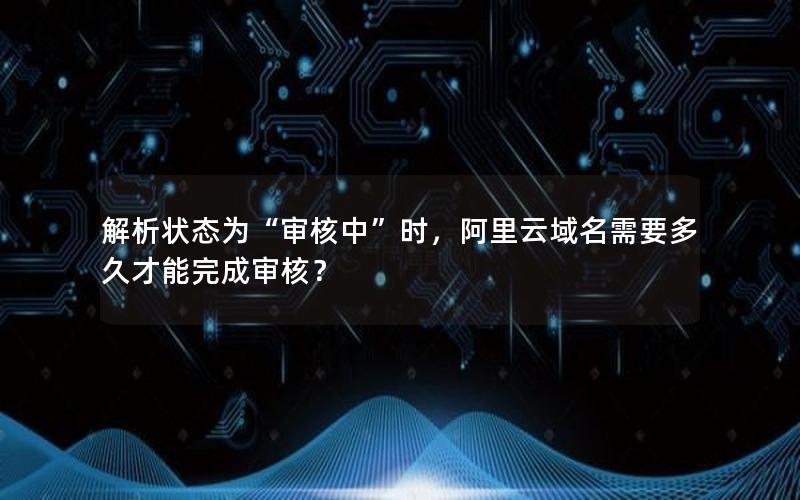 解析状态为“审核中”时，阿里云域名需要多久才能完成审核？