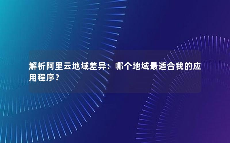 解析阿里云地域差异：哪个地域最适合我的应用程序？