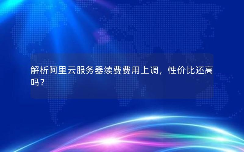 解析阿里云服务器续费费用上调，性价比还高吗？